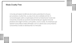 v
v
v
v
Moda Cruelty Free
Uma das principais tendências da moda sustentável é a busca
por produtos cruelty free, ou seja, livres de crueldade animal. A
conscientização sobre a exploração animal na indústria da moda está
crescendo, levando ao aumento da demanda por opções livres de
produtos de origem animal, como peles, couro e seda. As empresas que
adotam essa prática estão alinhadas com os valores dos consumidores
conscientes e estão se destacando no mercado.
 