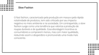 v
v
Slow Fashion
O fast fashion, caracterizado pela produção em massa e pela rápida
rotatividade de produtos, tem sido criticado por seu impacto
negativo no meio ambiente e na sociedade. Em contrapartida, o slow
fashion surge como uma tendência que valoriza a produção de
roupas duráveis e de qualidade. Essa abordagem incentiva os
consumidores a comprarem menos, mas com maior qualidade,
reduzindo assim o desperdício e promovendo uma moda mais
consciente.
 