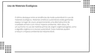 v
v
v
v
Uso de Materiais Ecológicos
O último destaque entre as tendências da moda sustentável é o uso de
materiais ecológicos. Materiais sintéticos sustentáveis estão ganhando
espaço no lugar do couro, proporcionando uma alternativa livre de
crueldade animal e com menor impacto ambiental. Além disso, há
um aumento no uso de matérias-primas de origem orgânica/vegetal, como
o algodão orgânico e a viscose sustentável. Esses materiais ajudam
a reduzir o impacto ambiental da indústria têxtil.
 