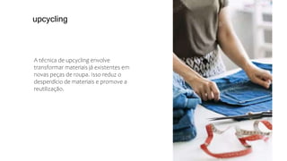 A técnica de upcycling envolve
transformar materiais já existentes em
novas peças de roupa. Isso reduz o
desperdício de materiais e promove a
reutilização.
upcycling
 