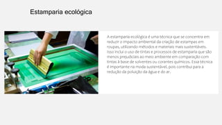 A estamparia ecológica é uma técnica que se concentra em
reduzir o impacto ambiental da criação de estampas em
roupas, utilizando métodos e materiais mais sustentáveis.
Isso inclui o uso de tintas e processos de estamparia que são
menos prejudiciais ao meio ambiente em comparação com
tintas à base de solventes ou corantes químicos. Essa técnica
é importante na moda sustentável, pois contribui para a
redução da poluição da água e do ar.
Estamparia ecológica
 