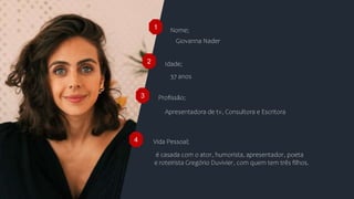 Nome;
Idade;
Profissão;
1
2
3
Giovanna Nader
37 anos
Apresentadora de tv, Consultora e Escritora
4 Vida Pessoal;
é casada com o ator, humorista, apresentador, poeta
e roteirista Gregório Duvivier, com quem tem três filhos.
 