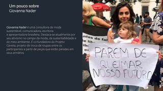 Um pouco sobre
Giovanna Nader
Giovanna Nader é uma consultora de moda
sustentável, comunicadora, escritora
e apresentadora brasileira. Destaca-se atualmente por
seu ativismo no campo da moda, da sustentabilidade e
do meio ambiente. É co-fundadora do Projeto
Gaveta, projeto de troca de roupas entre os
participantes a partir de peças que estão paradas em
seus armários
 