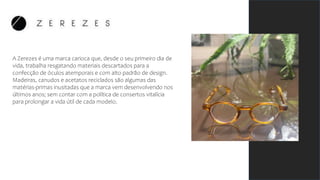 A Zerezes é uma marca carioca que, desde o seu primeiro dia de
vida, trabalha resgatando materiais descartados para a
confecção de óculos atemporais e com alto padrão de design.
Madeiras, canudos e acetatos reciclados são algumas das
matérias-primas inusitadas que a marca vem desenvolvendo nos
últimos anos; sem contar com a política de consertos vitalícia
para prolongar a vida útil de cada modelo.
 