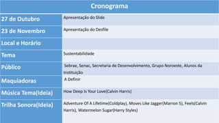 Cronograma
27 de Outubro Apresentação do Slide
23 de Novembro Apresentação do Desfile
Local e Horário
Tema Sustentabilidade
Público Sebrae, Senac, Secretaria de Desenvolvimento, Grupo Noroeste, Alunos da
Instituição
Maquiadoras A Definir
Música Tema(Ideia) How Deep Is Your Love(Calvin Harris)
Trilha Sonora(Ideia) Adventure Of A Lifetime(Coldplay), Moves Like Jagger(Marron 5), Feels(Calvin
Harris), Watermelon Sugar(Harry Styles)
 