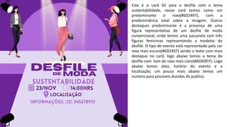 Este é o card 02 para o desfile com o tema
sustentabilidade, nesse card temos como cor
predominante o roxo(#6D2497), com a
predominância total sobre a imagem. Outros
destaques predominante é a presença de uma
figura representativa de um desfile de moda
convencional, onde temos uma passarela com três
figuras femininas representando a modelos do
desfile. O tipo de evento está representado pela cor
roxa mais escura(#6D2497) sendo o texto com mais
destaque no card, logo abaixo temos o tema do
desfile com tom de roxo mais claro(#AD69D7). Logo
abaixo temos data, horário do evento e a
localização, um pouco mais abaixo temos um
numero para possíveis duvidas do publico.
 