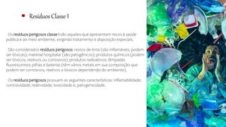 Resíduos Classe I
Os resíduos perigosos classe I são aqueles que apresentam riscos à saúde
pública e ao meio ambiente, exigindo tratamento e disposição especiais.
São considerados resíduos perigosos: restos de tinta (são inflamáveis, podem
ser tóxicas); material hospitalar (são patogênicos); produtos químicos (podem
ser tóxicos, reativos ou corrosivos); produtos radioativos; lâmpadas
fluorescentes; pilhas e baterias (têm vários metais em sua composição que
podem ser corrosivos, reativos e tóxicos dependendo do ambiente).
Os resíduos perigosos possuem as seguintes características: inflamabilidade;
corrosividade; reatividade; toxicidade e; patogenicidade.
 