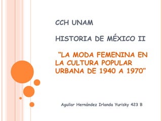 CCH UNAM

HISTORIA DE MÉXICO II

 “LA MODA FEMENINA EN
LA CULTURA POPULAR
URBANA DE 1940 A 1970”



 Aguilar Hernández Irlanda Yurisky 423 B
 