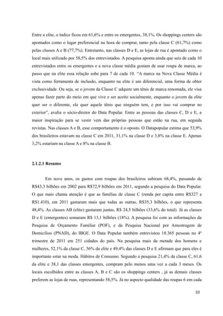 Entre a elite, o índice ficou em 61,6% e entre os emergentes, 38,1%. Os shoppings centers são
apontados como o lugar preferencial na hora de comprar, tanto pela classe C (61,7%) como
pelas classes A e B (77,7%). Entretanto, nas classes D e E, as lojas de rua é apontado como o
local mais utilizado por 58,5% dos entrevistados. A pesquisa aponta ainda que seis de cada 10
entrevistados entre os emergentes e a nova classe média gostam de usar roupa de marca, ao
passo que na elite essa relação sobe para 7 de cada 10. “A marca na Nova Classe Média é
vista como ferramenta de inclusão, enquanto na elite é um diferencial, uma forma de obter
exclusividade. Ou seja, se o jovem da Classe C adquire um tênis de marca renomada, ele visa
apenas fazer parte do meio em que vive e ser aceito socialmente, enquanto o jovem da elite
quer ser o diferente, ele quer aquele tênis que ninguém tem, e por isso vai comprar no
exterior”, avalia o sócio-diretor do Data Popular. Entre as pessoas das classes C, D e E, a
maior inspiração para se vestir vem das próprias pessoas que estão na rua, em seguida
revistas. Nas classes A e B, esse comportamento é o oposto. O Datapopular estima que 53,9%
dos brasileiros estavam na classe C em 2011, 31,1% na classe D e 3,8% na classe E. Apenas
3,2% estariam na classe A e 8% na classe B.
2.1.2.1 Resumo
Em nove anos, os gastos com roupas dos brasileiros subiram 68,4%, passando de
R$43,3 bilhões em 2002 para R$72,9 bilhões em 2011, segundo a pesquisa do Data Popular.
O que mais chama atenção é que as famílias de classe C (renda per capita entre R$327 a
R$1.410), em 2011 gastaram mais que todas as outras, R$35,3 bilhões, o que representa
48,4%. As classes AB (elite) gastaram juntas, R$ 24,5 bilhões (33,6% do total). Já as classes
D e E (emergentes) somaram R$ 13,1 bilhões (18%). A pesquisa foi com as informações da
Pesquisa de Orçamento Familiar (POF), e da Pesquisa Nacional por Amostragem de
Domicílios (PNAD), do IBGE. O Data Popular também entrevistou 18.365 pessoas no 4º
trimestre de 2011 em 251 cidades do país. Na pesquisa mais da metade dos homens e
mulheres, 52,1% da classe C, 56% da elite e 49,4% das classes D e E afirmam que para eles é
importante estar na moda. Hábitos de Consumo. Segundo a pesquisa 21,4% da classe C, 61,6
da elite e 38,1 das classes emergentes, compram pelo menos uma vez a cada 3 meses. Os
locais escolhidos entre as classes A, B e C são os shoppings centers , já as demais classes
preferem as lojas de ruas, representando 58,5%. Já no aspecto qualidade das roupas 6 em cada
10
 