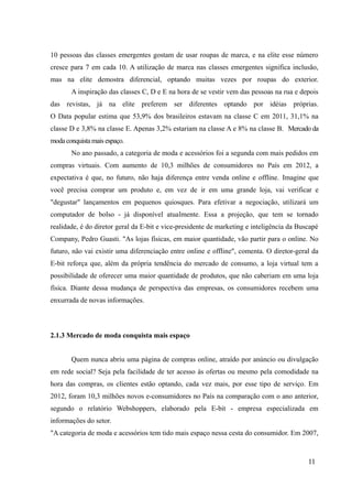 10 pessoas das classes emergentes gostam de usar roupas de marca, e na elite esse número
cresce para 7 em cada 10. A utilização de marca nas classes emergentes significa inclusão,
mas na elite demostra diferencial, optando muitas vezes por roupas do exterior.
A inspiração das classes C, D e E na hora de se vestir vem das pessoas na rua e depois
das revistas, já na elite preferem ser diferentes optando por idéias próprias.
O Data popular estima que 53,9% dos brasileiros estavam na classe C em 2011, 31,1% na
classe D e 3,8% na classe E. Apenas 3,2% estariam na classe A e 8% na classe B. Mercado da
modaconquistamais espaço.
No ano passado, a categoria de moda e acessórios foi a segunda com mais pedidos em
compras virtuais. Com aumento de 10,3 milhões de consumidores no País em 2012, a
expectativa é que, no futuro, não haja diferença entre venda online e offline. Imagine que
você precisa comprar um produto e, em vez de ir em uma grande loja, vai verificar e
"degustar" lançamentos em pequenos quiosques. Para efetivar a negociação, utilizará um
computador de bolso - já disponível atualmente. Essa a projeção, que tem se tornado
realidade, é do diretor geral da E-bit e vice-presidente de marketing e inteligência da Buscapé
Company, Pedro Guasti. "As lojas físicas, em maior quantidade, vão partir para o online. No
futuro, não vai existir uma diferenciação entre online e offline", comenta. O diretor-geral da
E-bit reforça que, além da própria tendência do mercado de consumo, a loja virtual tem a
possibilidade de oferecer uma maior quantidade de produtos, que não caberiam em uma loja
física. Diante dessa mudança de perspectiva das empresas, os consumidores recebem uma
enxurrada de novas informações.
2.1.3 Mercado de moda conquista mais espaço
Quem nunca abriu uma página de compras online, atraído por anúncio ou divulgação
em rede social? Seja pela facilidade de ter acesso às ofertas ou mesmo pela comodidade na
hora das compras, os clientes estão optando, cada vez mais, por esse tipo de serviço. Em
2012, foram 10,3 milhões novos e-consumidores no País na comparação com o ano anterior,
segundo o relatório Webshoppers, elaborado pela E-bit - empresa especializada em
informações do setor.
"A categoria de moda e acessórios tem tido mais espaço nessa cesta do consumidor. Em 2007,
11
 