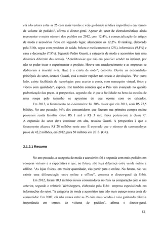 ela não estava entre as 25 com mais vendas e veio ganhando relativa importância em termos
de volume de pedidos", afirma o diretor-geral. Apesar do setor de eletrodomésticos ainda
representar o maior número dos pedidos em 2012, com 12,4%, a comercialização de artigos
de moda e acessórios ficou em segundo lugar, alcançando os 12,2%. O ranking, elaborado
pela E-bit, segue com produtos de saúde, beleza e medicamentos (12%), informática (9,1%) e
casa e decoração (7,9%). Segundo Pedro Guasti, a categoria de moda e acessórios tem uma
dinâmica diferente das demais. "Acreditava-se que não era possível vender na internet, por
não se poder tocar e experimentar o produto. Houve um amadurecimento e as empresas se
dedicaram a investir nela. Hoje é a crista da onde", comenta. Dentre as necessidades
principais do setor, destaca Guasti, está a maior rapidez nas trocas e devoluções. "Por outro
lado, existe facilidade de tecnologias para acertar a conta, com manequim virtual, fotos e
vídeos com qualidade", explica. Ele também comenta que o País tem avançado no quesito
padronização das peças. A perspectiva, segundo ele, é que a facilidade na hora da escolha de
uma roupa pelo tamanho se aproxime do que ocorre com os calçados.
Em 2012, o faturamento no e-commerce foi 20% maior que em 2011, com R$ 22,5
bilhões. No ano passado, 46% dos consumidores que fizeram sua primeira compra online
possuíam renda familiar entre R$ 1 mil e R$ 3 mil, faixa pertencente à classe C.
A expansão do setor deve continuar em alta, ressalta Guasti. A perspectiva é que o
faturamento alcance R$ 28 milhões neste ano. É esperado que o número de consumidores
passe de 42,2 milhões, em 2012, para 50 milhões em 2013. (GR).
2.1.3.1 Resumo
No ano passado, a categoria de moda e acessórios foi a segunda com mais pedidos em
compras virtuais e a expectativa é que, no futuro, não haja diferença entre venda online e
offline. "As lojas físicas, em maior quantidade, vão partir para o online. No futuro, não vai
existir uma diferenciação entre online e offline", comenta o diretor-geral da E-bit.
Em 2012, foram 10,3 milhões novos consumidores no País na comparação com o ano
anterior, segundo o relatório Webshoppers, elaborado pela E-bit empresa especializada em
informações do setor. "A categoria de moda e acessórios tem tido mais espaço nessa cesta do
consumidor. Em 2007, ela não estava entre as 25 com mais vendas e veio ganhando relativa
importância em termos de volume de pedidos", afirma o diretor-geral.
12
 