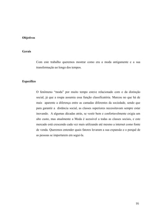 Objetivos
Gerais
Com este trabalho queremos mostrar como era a moda antigamente e a sua
transformação ao longo dos tempos.
Específico
O fenômeno “moda” por muito tempo esteve relacionado com o da distinção
social, já que a roupa assumiu essa função classificatória. Marcou no que há de
mais aparente a diferença entre as camadas diferentes da sociedade, sendo que
para garantir a distância social, as classes superiores necessitavam sempre estar
inovando. A algumas décadas atrás, se vestir bem e confortavelmente exigia um
alto custo, mas atualmente a Moda é acessível a todas as classes sociais, e este
mercado está crescendo cada vez mais utilizando até mesmo a internet como fonte
de venda. Queremos entender quais fatores levaram a sua expansão e o porquê de
as pessoas se importarem em segui-la.
16
 