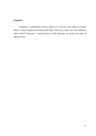 População
Estudantes e trabalhadores na faixa etária de 12 a 44 anos, das cidades de Arealva,
Bauru e Lençóis Paulista, do Estado de São Paulo. Sendo que Arealva tem 7.841 habitantes,
Bauru 343.937 habitantes e Lençóis Paulista 61.428 habitantes, de acordo com dados do
IBGE de 2010.
17
 