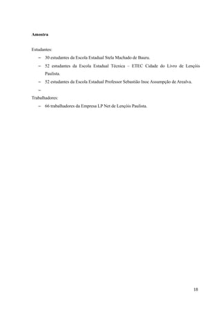 Amostra
Estudantes:
– 30 estudantes da Escola Estadual Stela Machado de Bauru.
– 52 estudantes da Escola Estadual Técnica – ETEC Cidade do Livro de Lençóis
Paulista.
– 52 estudantes da Escola Estadual Professor Sebastião Inoc Assumpção de Arealva.
–
Trabalhadores:
– 66 trabalhadores da Empresa LP Net de Lençóis Paulista.
18
 