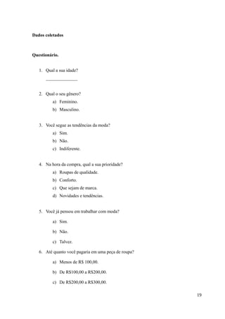 Dados coletados
Questionário.
1. Qual a sua idade?
______________
2. Qual o seu gênero?
a) Feminino.
b) Masculino.
3. Você segue as tendências da moda?
a) Sim.
b) Não.
c) Indiferente.
4. Na hora da compra, qual a sua prioridade?
a) Roupas de qualidade.
b) Conforto.
c) Que sejam de marca.
d) Novidades e tendências.
5. Você já pensou em trabalhar com moda?
a) Sim.
b) Não.
c) Talvez.
6. Até quanto você pagaria em uma peça de roupa?
a) Menos de R$ 100,00.
b) De R$100,00 a R$200,00.
c) De R$200,00 a R$300,00.
19
 