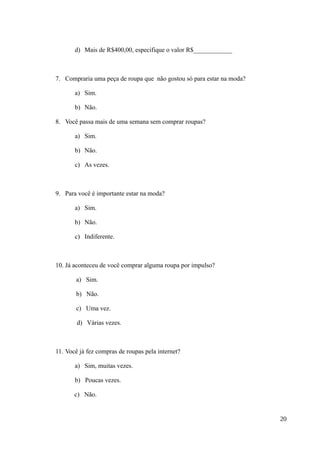 d) Mais de R$400,00, especifique o valor R$____________
7. Compraria uma peça de roupa que não gostou só para estar na moda?
a) Sim.
b) Não.
8. Você passa mais de uma semana sem comprar roupas?
a) Sim.
b) Não.
c) As vezes.
9. Para você é importante estar na moda?
a) Sim.
b) Não.
c) Indiferente.
10. Já aconteceu de você comprar alguma roupa por impulso?
a) Sim.
b) Não.
c) Uma vez.
d) Várias vezes.
11. Você já fez compras de roupas pela internet?
a) Sim, muitas vezes.
b) Poucas vezes.
c) Não.
20
 