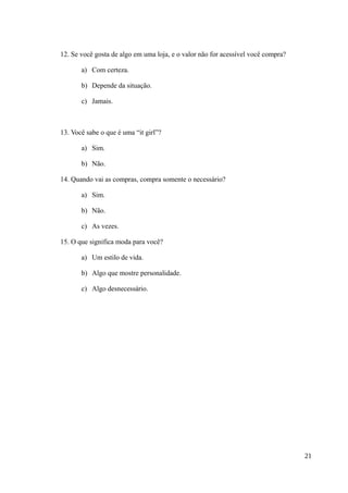 12. Se você gosta de algo em uma loja, e o valor não for acessível você compra?
a) Com certeza.
b) Depende da situação.
c) Jamais.
13. Você sabe o que é uma “it girl”?
a) Sim.
b) Não.
14. Quando vai as compras, compra somente o necessário?
a) Sim.
b) Não.
c) As vezes.
15. O que significa moda para você?
a) Um estilo de vida.
b) Algo que mostre personalidade.
c) Algo desnecessário.
21
 