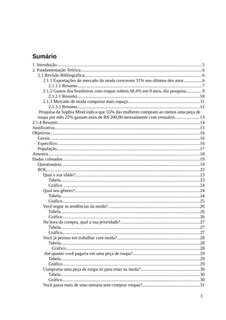Sumário
1. Introdução...............................................................................................................................5
2. Fundamentação Teórica...........................................................................................................6
2.1 Revisão Bibliográfica.......................................................................................................6
2.1.1 Exportações do mercado da moda cresceram 31% nos últimos dez anos................6
2.1.1.1 Resumo.............................................................................................................7
2.1.2 Gastos dos brasileiros com roupas sobem 68,4% em 9 anos, diz pesquisa..............9
2.1.2.1 Resumo...........................................................................................................10
2.1.3 Mercado de moda conquista mais espaço...............................................................11
2.1.3.1 Resumo...........................................................................................................12
Pesquisa da Sophia Mind indica que 55% das mulheres compram ao menos uma peça de
roupa por mês 22% gastam mais de R$ 200,00 mensalmente com vestuário......................13
2.1.4 Resumo.............................................................................................................................14
Justificativa...............................................................................................................................15
Objetivos...................................................................................................................................16
Gerais....................................................................................................................................16
Específico.............................................................................................................................16
População.............................................................................................................................17
Amostra.....................................................................................................................................18
Dados coletados........................................................................................................................19
Questionário.........................................................................................................................19
ROL......................................................................................................................................22
Qual a sua idade?.............................................................................................................23
Tabela..........................................................................................................................23
Gráfico .......................................................................................................................24
Qual seu gênero?.............................................................................................................24
Tabela..........................................................................................................................24
Gráfico........................................................................................................................25
Você segue as tendências da moda?.................................................................................26
Tabela..........................................................................................................................26
Gráfico........................................................................................................................26
Na hora da compra, qual a sua prioridade?......................................................................27
Tabela..........................................................................................................................27
Gráfico........................................................................................................................27
Você já pensou em trabalhar com moda?........................................................................28
Tabela..........................................................................................................................28
Gráfico.....................................................................................................................28
Até quanto você pagaria em uma peça de roupa?...........................................................29
Tabela..........................................................................................................................29
Gráfico........................................................................................................................29
Compraria uma peça de roupa só para estar na moda?....................................................30
Tabela..........................................................................................................................30
Gráfico........................................................................................................................30
Você passa mais de uma semana sem comprar roupas?..................................................31
3
 