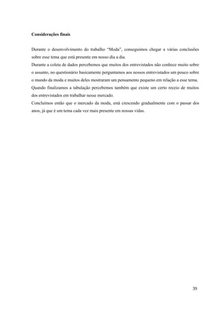 Considerações finais
Durante o desenvolvimento do trabalho “Moda”, conseguimos chegar a várias conclusões
sobre esse tema que está presente em nosso dia a dia.
Durante a coleta de dados percebemos que muitos dos entrevistados não conhece muito sobre
o assunto, no questionário basicamente perguntamos aos nossos entrevistados um pouco sobre
o mundo da moda e muitos deles mostraram um pensamento pequeno em relação a esse tema.
Quando finalizamos a tabulação percebemos também que existe um certo receio de muitos
dos entrevistados em trabalhar nesse mercado.
Concluímos então que o mercado da moda, está crescendo gradualmente com o passar dos
anos, já que é um tema cada vez mais presente em nossas vidas.
39
 