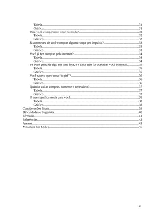 Tabela..........................................................................................................................31
Gráfico........................................................................................................................31
Para você é importante estar na moda?............................................................................32
Tabela..........................................................................................................................32
Gráfico........................................................................................................................32
Já aconteceu de você comprar alguma roupa pro impulso?............................................33
Tabela..........................................................................................................................33
Gráfico........................................................................................................................33
Você já fez compras pela internet?..................................................................................34
Tabela..........................................................................................................................34
Gráfico........................................................................................................................34
Se você gosta de algo em uma loja, e o valor não for acessível você compra?...............35
Tabela..........................................................................................................................35
Gráfico........................................................................................................................35
Você sabe o que é uma “it girl”?......................................................................................36
Tabela..........................................................................................................................36
Gráfico........................................................................................................................36
Quando vai as compras, somente o necessário?..............................................................37
Tabela..........................................................................................................................37
Gráfico .......................................................................................................................37
O que significa moda para você.......................................................................................38
Tabela..........................................................................................................................38
Gráfico........................................................................................................................38
Considerações finais.................................................................................................................39
Dificuldades e Sugestões..........................................................................................................40
Fórmulas....................................................................................................................................41
Referências................................................................................................................................42
Anexos......................................................................................................................................43
Miniatura dos Slides..................................................................................................................45
4
 