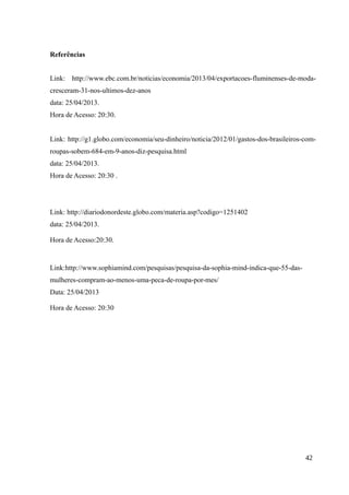 Referências
Link: http://www.ebc.com.br/noticias/economia/2013/04/exportacoes-fluminenses-de-moda-
cresceram-31-nos-ultimos-dez-anos
data: 25/04/2013.
Hora de Acesso: 20:30.
Link: http://g1.globo.com/economia/seu-dinheiro/noticia/2012/01/gastos-dos-brasileiros-com-
roupas-sobem-684-em-9-anos-diz-pesquisa.html
data: 25/04/2013.
Hora de Acesso: 20:30 .
Link: http://diariodonordeste.globo.com/materia.asp?codigo=1251402
data: 25/04/2013.
Hora de Acesso:20:30.
Link:http://www.sophiamind.com/pesquisas/pesquisa-da-sophia-mind-indica-que-55-das-
mulheres-compram-ao-menos-uma-peca-de-roupa-por-mes/
Data: 25/04/2013
Hora de Acesso: 20:30
42
 