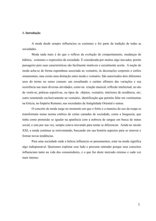 1. Introdução
A moda desde sempre influenciou os costumes e fez parte da tradição de todas as
sociedades.
Moda nada mais é do que o reflexo da evolução do comportamento, mudanças de
hábitos, costumes e expressões da sociedade. É considerada por muitos algo inovador, porém
passageiro pois suas características são facilmente mutáveis e socialmente aceita. A noção de
moda acha-se de forma espontânea associada ao vestuário, às decorações corporais e estilos
ornamentais, mas existe uma distinção entre moda e vestuário. São autorizados dois diferentes
usos do termo no senso comum: um ressaltando o caráter efêmero das variações e sua
ocorrência nas mais diversas atividades, como na criação musical, reflexão intelectual, no ato
de vestir-se, práticas esportivas, ou tipos de objetos, vestuário, interiores de residência, etc;
outro remetendo exclusivamente ao vestuário, identificação que permite falar em vestimentas
na Grécia, no Império Romano, nas sociedades da Antigüidade Oriental e outras.
O conceito de moda surge no momento em que o feitio e a maneira do uso da roupa se
transformam numa norma estética de certas camadas de sociedade, como a burguesia, que
tinha como pretensão se igualar na aparência com a nobreza de sangue em busca de status
social, e esta por sua vez, sempre estava inovando para tentar se diferenciar. Ainda no século
XXI, a moda continua se reinventando, buscando em sua história aspectos para se renovar e
formar novas tendências.
Para uma sociedade onde a beleza influencia os pensamentos, estar na moda significa
algo indispensável. Queremos explorar esse lado e procurar entender porque seus conceitos
influenciam tanto na vida dos consumidores, e o que faz deste mercado extenso e cada vez
mais intenso.
5
 