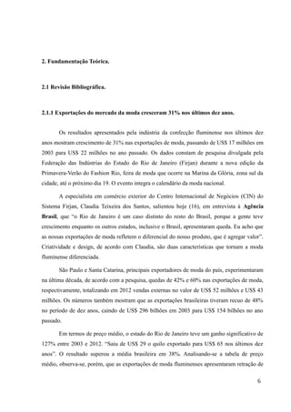 2. Fundamentação Teórica.
2.1 Revisão Bibliográfica.
2.1.1 Exportações do mercado da moda cresceram 31% nos últimos dez anos.
Os resultados apresentados pela indústria da confecção fluminense nos últimos dez
anos mostram crescimento de 31% nas exportações de moda, passando de US$ 17 milhões em
2003 para US$ 22 milhões no ano passado. Os dados constam de pesquisa divulgada pela
Federação das Indústrias do Estado do Rio de Janeiro (Firjan) durante a nova edição da
Primavera-Verão do Fashion Rio, feira de moda que ocorre na Marina da Glória, zona sul da
cidade, até o próximo dia 19. O evento integra o calendário da moda nacional.
A especialista em comércio exterior do Centro Internacional de Negócios (CIN) do
Sistema Firjan, Claudia Teixeira dos Santos, salientou hoje (16), em entrevista à Agência
Brasil, que “o Rio de Janeiro é um caso distinto do resto do Brasil, porque a gente teve
crescimento enquanto os outros estados, inclusive o Brasil, apresentaram queda. Eu acho que
as nossas exportações de moda refletem o diferencial do nosso produto, que é agregar valor”.
Criatividade e design, de acordo com Claudia, são duas características que tornam a moda
fluminense diferenciada.
São Paulo e Santa Catarina, principais exportadores de moda do país, experimentaram
na última década, de acordo com a pesquisa, quedas de 42% e 60% nas exportações de moda,
respectivamente, totalizando em 2012 vendas externas no valor de US$ 52 milhões e US$ 43
milhões. Os números também mostram que as exportações brasileiras tiveram recuo de 48%
no período de dez anos, caindo de US$ 296 bilhões em 2003 para US$ 154 bilhões no ano
passado.
Em termos de preço médio, o estado do Rio de Janeiro teve um ganho significativo de
127% entre 2003 e 2012. “Saiu de US$ 29 o quilo exportado para US$ 65 nos últimos dez
anos”. O resultado superou a média brasileira em 38%. Analisando-se a tabela de preço
médio, observa-se, porém, que as exportações de moda fluminenses apresentaram retração de
6
 