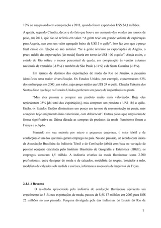 10% no ano passado em comparação a 2011, quando foram exportados US$ 24,1 milhões.
A queda, segundo Claudia, decorre do fato que houve um aumento das vendas em termos de
peso, em 2012, que não se refletiu em valor. “A gente teve um grande volume de exportação
para Angola, mas com um valor agregado baixo de US$ 5 o quilo”. Isso fez com que o preço
final caísse em relação ao ano anterior. “Se a gente retirasse as exportações de Angola, o
preço médio das exportações [de moda] ficaria em torno de US$ 100 o quilo”. Ainda assim, o
estado do Rio sofreu o menor percentual de queda, em comparação às vendas externas
nacionais de vestuário (-15%) e também de São Paulo (-14%) e de Santa Catarina (-18%).
Em termos de destinos das exportações de moda do Rio de Janeiro, a pesquisa
identificou uma maior diversificação. Os Estados Unidos, por exemplo, concentravam 63%
dos embarques em 2003, em valor, cujo preço médio era US$ 24 o quilo. Claudia Teixeira dos
Santos disse que hoje os Estados Unidos perderam um pouco de importância na pauta.
“Mas eles passam a comprar um produto muito mais valorizado. Hoje eles
representam 35% [do total das exportações], mas compram um produto a US$ 116 o quilo.
Então, os Estados Unidos diminuíram um pouco em termos de representação na pauta, mas
compram hoje um produto mais valorizado, com diferencial”. Outros países que ampliaram de
forma significativa na última década as compras de produtos da moda fluminense foram a
França e o Japão.
Formado em sua maioria por micro e pequenas empresas, o setor têxtil e de
confecções é um dos que mais geram emprego no país. No ano passado, de acordo com dados
da Associação Brasileira da Indústria Têxtil e de Confecção (Abit) com base na variação de
pessoal ocupado calculada pelo Instituto Brasileiro de Geografia e Estatística (IBGE), os
empregos somaram 1,5 milhão. A indústria criativa da moda fluminense soma 2.700
profissionais, entre designer de moda e de calçados, modelista de roupas, bordador a mão,
modelista de calçados sob medida e ourives, informou a assessoria de imprensa da Firjan.
2.1.1.1 Resumo
O resultado apresentado pela indústria de confecção fluminense apresenta um
crescimento de 31% nas exportações de moda, passou de US$ 17 milhões em 2003 para US$
22 milhões no ano passado. Pesquisa divulgada pela das Indústrias do Estado do Rio de
7
 