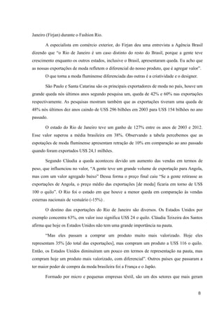 Janeiro (Firjan) durante o Fashion Rio.
A especialista em comércio exterior, do Firjan deu uma entrevista a Agência Brasil
dizendo que “o Rio de Janeiro é um caso distinto do resto do Brasil, porque a gente teve
crescimento enquanto os outros estados, inclusive o Brasil, apresentaram queda. Eu acho que
as nossas exportações de moda refletem o diferencial do nosso produto, que é agregar valor”.
O que torna a moda fluminense diferenciada das outras é a criatividade e o designer.
São Paulo e Santa Catarina são os principais exportadores de moda no país, houve um
grande queda nós últimos anos segundo pesquisa um, queda de 42% e 60% nas exportações
respectivamente. As pesquisas mostram também que as exportações tiveram uma queda de
48% nós últimos dez anos caindo de US$ 296 bilhões em 2003 para US$ 154 bilhões no ano
passado.
O estado do Rio de Janeiro teve um ganho de 127% entre os anos de 2003 e 2012.
Esse valor superou a média brasileira em 38%. Observando a tabela percebemos que as
espotações de moda fluminense apresentam retração de 10% em comparação ao ano passado
quando foram exportados US$ 24,1 milhões.
Segundo Cláudia a queda aconteceu devido um aumento das vendas em termos de
peso, que influenciou no valor, “A gente teve um grande volume de exportação para Angola,
mas com um valor agregado baixo” Dessa forma o preço final caiu “Se a gente retirasse as
exportações de Angola, o preço médio das exportações [de moda] ficaria em torno de US$
100 o quilo”. O Rio foi o estado em que houve a menor queda em comparação às vendas
externas nacionais de vestuário (-15%) .
O destino das exportações do Rio de Janeiro são diversos. Os Estados Unidos por
exemplo concentra 63%, em valor isso significa US$ 24 o quilo. Cláudia Teixeira dos Santos
afirma que hoje os Estados Unidos não tem uma grande importância na pauta.
“Mas eles passam a comprar um produto muito mais valorizado. Hoje eles
representam 35% [do total das exportações], mas compram um produto a US$ 116 o quilo.
Então, os Estados Unidos diminuíram um pouco em termos de representação na pauta, mas
compram hoje um produto mais valorizado, com diferencial”. Outros países que passaram a
ter maior poder de compra da moda brasileira foi a França e o Japão.
Formado por micro e pequenas empresas têxtil, são um dos setores que mais geram
8
 