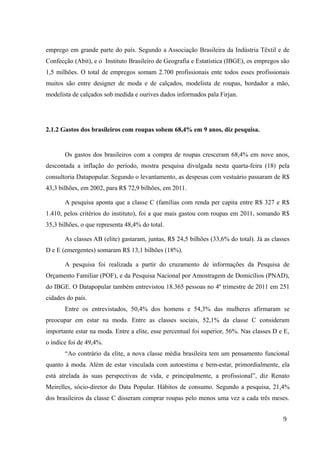 emprego em grande parte do país. Segundo a Associação Brasileira da Indústria Têxtil e de
Confecção (Abit), e o Instituto Brasileiro de Geografia e Estatística (IBGE), os empregos são
1,5 milhões. O total de empregos somam 2.700 profissionais ente todos esses profissionais
muitos são entre designer de moda e de calçados, modelista de roupas, bordador a mão,
modelista de calçados sob medida e ourives dados informados pala Firjan.
2.1.2 Gastos dos brasileiros com roupas sobem 68,4% em 9 anos, diz pesquisa.
Os gastos dos brasileiros com a compra de roupas cresceram 68,4% em nove anos,
descontada a inflação do período, mostra pesquisa divulgada nesta quarta-feira (18) pela
consultoria Datapopular. Segundo o levantamento, as despesas com vestuário passaram de R$
43,3 bilhões, em 2002, para R$ 72,9 bilhões, em 2011.
A pesquisa aponta que a classe C (famílias com renda per capita entre R$ 327 e R$
1.410, pelos critérios do instituto), foi a que mais gastou com roupas em 2011, somando R$
35,3 bilhões, o que representa 48,4% do total.
As classes AB (elite) gastaram, juntas, R$ 24,5 bilhões (33,6% do total). Já as classes
D e E (emergentes) somaram R$ 13,1 bilhões (18%).
A pesquisa foi realizada a partir do cruzamento de informações da Pesquisa de
Orçamento Familiar (POF), e da Pesquisa Nacional por Amostragem de Domicílios (PNAD),
do IBGE. O Datapopular também entrevistou 18.365 pessoas no 4º trimestre de 2011 em 251
cidades do país.
Entre os entrevistados, 50,4% dos homens e 54,3% das mulheres afirmaram se
preocupar em estar na moda. Entre as classes sociais, 52,1% da classe C consideram
importante estar na moda. Entre a elite, esse percentual foi superior, 56%. Nas classes D e E,
o índice foi de 49,4%.
“Ao contrário da elite, a nova classe média brasileira tem um pensamento funcional
quanto à moda. Além de estar vinculada com autoestima e bem-estar, primordialmente, ela
está atrelada às suas perspectivas de vida, e principalmente, a profissional”, diz Renato
Meirelles, sócio-diretor do Data Popular. Hábitos de consumo. Segundo a pesquisa, 21,4%
dos brasileiros da classe C disseram comprar roupas pelo menos uma vez a cada três meses.
9
 