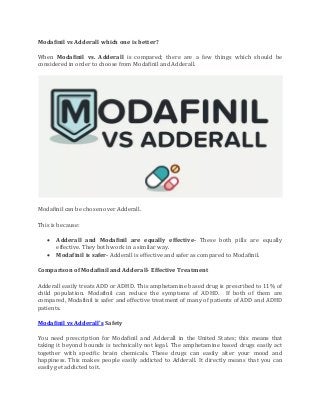 Modafinil vs Adderall which one is better?
When Modafinil vs. Adderall is compared; there are a few things which should be
considered in order to choose from Modafinil and Adderall.
Modafinil can be chosen over Adderall.
This is because:
• Adderall and Modafinil are equally effective- These both pills are equally
effective. They both work in a similar way.
• Modafinil is safer- Adderall is effective and safer as compared to Modafinil.
Comparison of Modafinil and Adderall- Effective Treatment
Adderall easily treats ADD or ADHD. This amphetamine based drug is prescribed to 11% of
child population. Modafinil can reduce the symptoms of ADHD. If both of them are
compared, Modafinil is safer and effective treatment of many of patients of ADD and ADHD
patients.
Modafinil vs Adderall’s Safety
You need prescription for Modafinil and Adderall in the United States; this means that
taking it beyond bounds is technically not legal. The amphetamine based drugs easily act
together with specific brain chemicals. These drugs can easily alter your mood and
happiness. This makes people easily addicted to Adderall. It directly means that you can
easily get addicted to it.
 