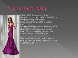 Trucos para mejorar la imagen
personal, como esconder o intensificar
características personales.
Lo que mejor se adapta a nuestro
cuerpo
La importancia de vestir y sentirse bien
Que proyectamos en los demás a
través de nuestra imagen personal
Como nos ven otras personas

Tips, ejercicios, trucos básico y otros
ejemplos para identificar nuestro estilo
y vernos mejor.
 
