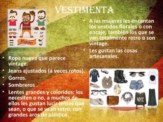 VESTIMENTA
• A las mujeres les encantan
los vestidos florales o con
encaje, también los que se
ven totalmente retro o son
vintage.
• Les gustan las cosas
artesanales.

• Ropa nueva que parece
vintage.
• Jeans ajustados (a veces rotos).
• Gorros.
• Sombreros .
• Lentes grandes y coloridos: los
necesiten o no, a muchos de
ellos les gustan lucir lentes que
sean, o que se vean retro, con
grandes aros de plástico.

 