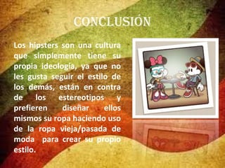 conclusión
Los hipsters son una cultura
que simplemente tiene su
propia ideología, ya que no
les gusta seguir el estilo de
los demás, están en contra
de los estereotipos y
prefieren
diseñar
ellos
mismos su ropa haciendo uso
de la ropa vieja/pasada de
moda para crear su propio
estilo.

 