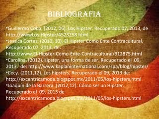 BiBlioGRAFiA
•Guillermo Coba. (2012, 06). Los Hipster. Recuperado 07, 2013, de
http://wwwLos-Hipster/4523258.html
•Jessica Cortes. (2010, 10). El Hipster Como Ente Contracultural.
Recuperado 07, 2013, de:
http://www.El-Hipster-Como-Ente-Contracultural/912875.html
•Carolina. (2012).Hipster, una forma de ser. Recuperado el 09,
2013. de: http://www.kaplaninternational.com/spa/blog/hipster/
•Cecy. (2011,12). Los hipsters. Recuperado el 09, 2013 de:
http://excentricamoda.blogspot.mx/2011/05/los-hipsters.html
•Joaquín de la Barrera. (2012,12). Cómo ser un Hipster.
Recuperado el 09, 2013 de
http://excentricamoda.blogspot.mx/2011/05/los-hipsters.html

 