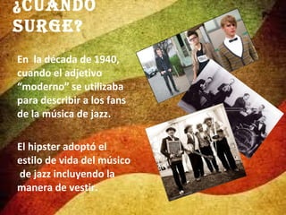 ¿Cuándo
surge?
En la década de 1940,
cuando el adjetivo
“moderno” se utilizaba
para describir a los fans
de la música de jazz.
El hipster adoptó el
estilo de vida del músico
de jazz incluyendo la
manera de vestir.

 