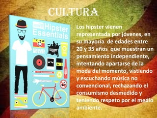 Cultura
Los hipster vienen
representada por jóvenes, en
su mayoría de edades entre
20 y 35 años que muestran un
pensamiento independiente,
intentando apartarse de la
moda del momento, vistiendo
y escuchando música no
convencional, rechazando el
consumismo desmedido y
teniendo respeto por el medio
ambiente.

 