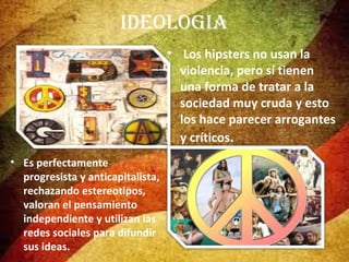 IDEoloGIa
• Los hipsters no usan la
violencia, pero sí tienen
una forma de tratar a la
sociedad muy cruda y esto
los hace parecer arrogantes
y críticos.
• Es perfectamente
progresista y anticapitalista,
rechazando estereotipos,
valoran el pensamiento
independiente y utilizan las
redes sociales para difundir
sus ideas.

 