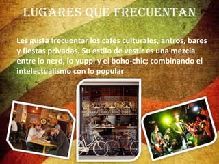 LUGARES QUE FRECUENTAN
Les gusta frecuentar los cafés culturales, antros, bares
y fiestas privadas. Su estilo de vestir es una mezcla
entre lo nerd, lo yuppi y el boho-chic; combinando el
intelectualismo con lo popular

 