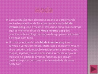  Com a estação mais charmosa do ano se aproximando
você não pode ficar de fora das tendências da Moda
inverno 2013, não é mesmo? Pensando nisso nos reunimos
aqui as melhores dicas da Moda inverno 2013 dos
principais sites e blogs de moda e design para você passar
a estação com tudo.
 Um dos principais hits da Moda inverno 2013 é com
certeza o verde esmeralda. Misteriosa e marcante essa cor
virou tendência da estação e está presente em tudo, nas
roupas, sapatos, bolsas e acessórios. A cor da vez já caiu
inclusive no gosto de diversas famosas, que andam
desfilando por ai com uma grande variedade de looks
neste tom.
 