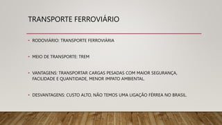 TRANSPORTE FERROVIÁRIO
• RODOVIÁRIO: TRANSPORTE FERROVIÁRIA
• MEIO DE TRANSPORTE: TREM
• VANTAGENS: TRANSPORTAR CARGAS PESADAS COM MAIOR SEGURANÇA,
FACILIDADE E QUANTIDADE, MENOR IMPATO AMBIENTAL.
• DESVANTAGENS: CUSTO ALTO, NÃO TEMOS UMA LIGAÇÃO FÉRREA NO BRASIL.
 
