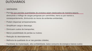 DUTOVIÁRIOS
• VANTAGENS:
• Permite que grandes quantidades de produtos sejam deslocados de maneira segura,
diminuindo o tráfego de cargas perigosas por caminhões, trens ou por navios e,
consequentemente, diminuindo os riscos de acidentes ambientais;
• Podem dispensar armazenamento;
• Simplificam carga e descarga;
• Diminuem custos de transportes;
• Menor possibilidade de perdas ou roubos;
• Redução do desmatamento;
• Melhoria da qualidade do ar nas grandes cidades;
• Facilidade de implantação, alta confiabilidade, baixo consumo de energia e baixos custos
operacionais;
• Pode ser citada como desvantagem do transporte por dutovias a ocorrência de alguns
 