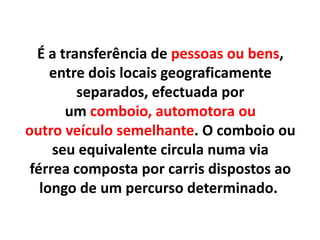 É a transferência de pessoas ou bens,
entre dois locais geograficamente
separados, efectuada por
um comboio, automotora ou
outro veículo semelhante. O comboio ou
seu equivalente circula numa via
férrea composta por carris dispostos ao
longo de um percurso determinado.
 