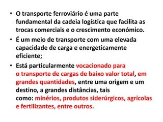 • O transporte ferroviário é uma parte
fundamental da cadeia logística que facilita as
trocas comerciais e o crescimento económico.
• É um meio de transporte com uma elevada
capacidade de carga e energeticamente
eficiente;
• Está particularmente vocacionado para
o transporte de cargas de baixo valor total, em
grandes quantidades, entre uma origem e um
destino, a grandes distâncias, tais
como: minérios, produtos siderúrgicos, agrícolas
e fertilizantes, entre outros.
 