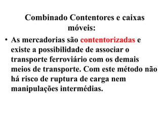 Combinado Contentores e caixas
móveis:
• As mercadorias são contentorizadas e
existe a possibilidade de associar o
transporte ferroviário com os demais
meios de transporte. Com este método não
há risco de ruptura de carga nem
manipulações intermédias.
 