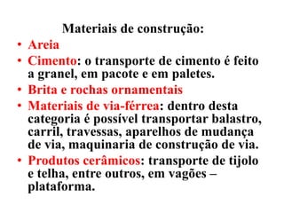 Materiais de construção:
• Areia
• Cimento: o transporte de cimento é feito
a granel, em pacote e em paletes.
• Brita e rochas ornamentais
• Materiais de via-férrea: dentro desta
categoria é possível transportar balastro,
carril, travessas, aparelhos de mudança
de via, maquinaria de construção de via.
• Produtos cerâmicos: transporte de tijolo
e telha, entre outros, em vagões –
plataforma.
 
