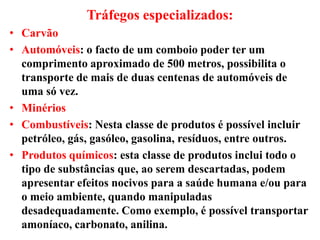 Tráfegos especializados:
• Carvão
• Automóveis: o facto de um comboio poder ter um
comprimento aproximado de 500 metros, possibilita o
transporte de mais de duas centenas de automóveis de
uma só vez.
• Minérios
• Combustíveis: Nesta classe de produtos é possível incluir
petróleo, gás, gasóleo, gasolina, resíduos, entre outros.
• Produtos químicos: esta classe de produtos inclui todo o
tipo de substâncias que, ao serem descartadas, podem
apresentar efeitos nocivos para a saúde humana e/ou para
o meio ambiente, quando manipuladas
desadequadamente. Como exemplo, é possível transportar
amoníaco, carbonato, anilina.
 