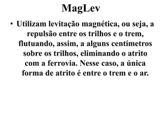 MagLev
• Utilizam levitação magnética, ou seja, a
repulsão entre os trilhos e o trem,
flutuando, assim, a alguns centímetros
sobre os trilhos, eliminando o atrito
com a ferrovia. Nesse caso, a única
forma de atrito é entre o trem e o ar.
 