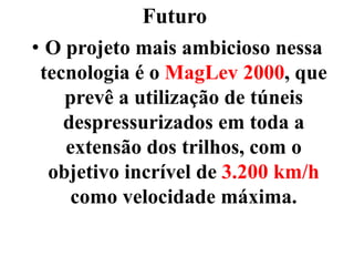 Futuro
• O projeto mais ambicioso nessa
tecnologia é o MagLev 2000, que
prevê a utilização de túneis
despressurizados em toda a
extensão dos trilhos, com o
objetivo incrível de 3.200 km/h
como velocidade máxima.
 