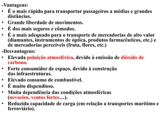 -Vantagens:
• É o mais rápido para transportar passageiros a médias e grandes
distâncias.
• Grande liberdade de movimentos.
• É dos mais seguros e cômodos.
• É o mais adequado para o transporte de mercadorias de alto valor
(diamantes, instrumentos de óptica, produtos farmacêuticos, etc.) e
de mercadorias perecíveis (fruta, flores, etc.)
-Desvantagens:
• Elevada poluição atmosférica, devido à emissão de dióxido de
carbono.
• Forte consumidor de espaço, devido à construção
das infraestruturas.
• Elevado consumo de combustível.
• É muito dispendioso.
• Muita dependência das condições atmosféricas
(nevoeiro, ventos fortes…).
• Reduzida capacidade de carga (em relação a transportes marítimo e
ferroviário).
 
